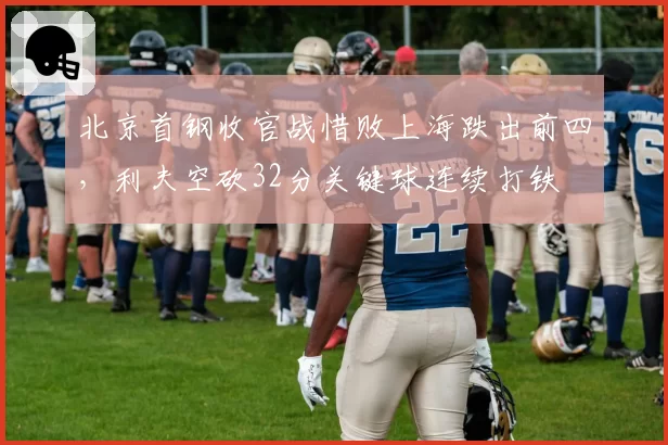 北京首钢收官战惜败上海跌出前四，利夫空砍32分关键球连续打铁