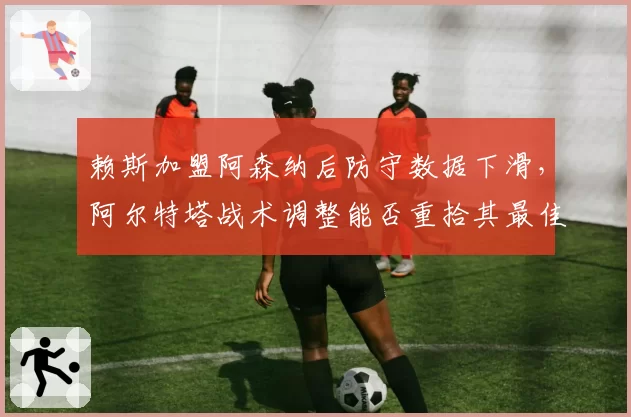 赖斯加盟阿森纳后防守数据下滑，阿尔特塔战术调整能否重拾其最佳状态？