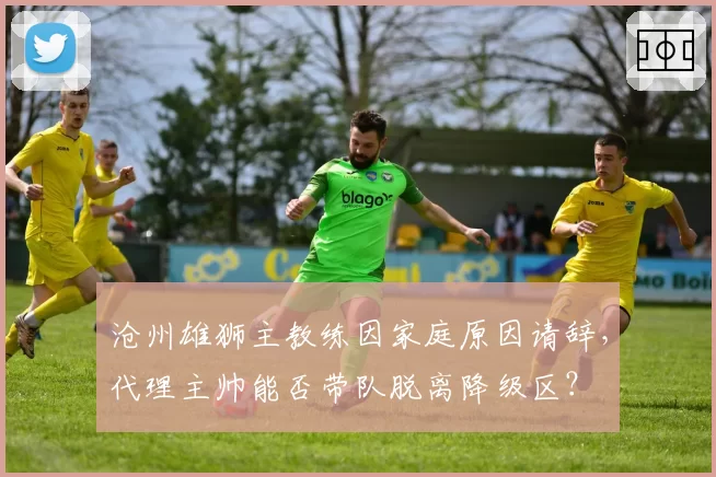 沧州雄狮主教练因家庭原因请辞,代理主帅能否带队脱离降级区?