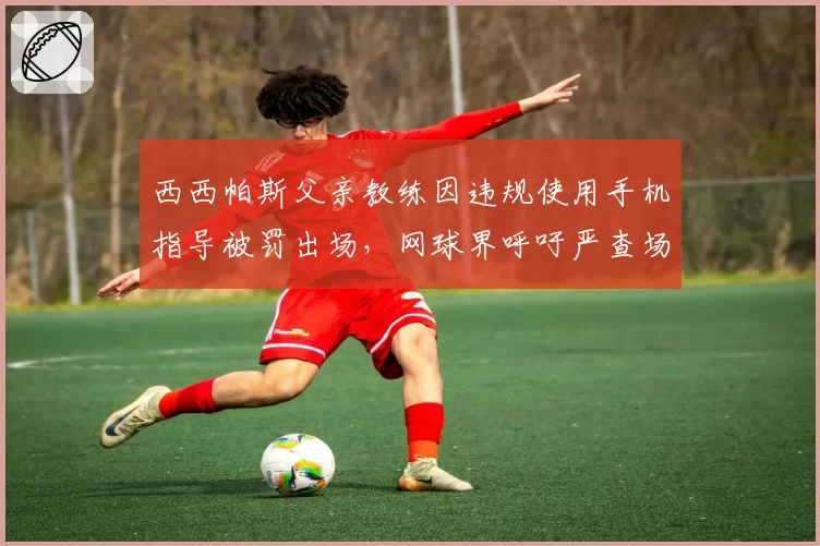 西西帕斯父亲教练因违规使用手机指导被罚出场,网球界呼吁严查场边通讯