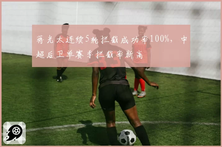 蒋光太连续5轮拦截成功率100%,中超后卫单赛季拦截率新高