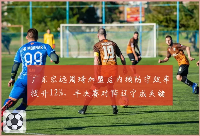 广东宏远周琦加盟后内线防守效率提升12%,半决赛对阵辽宁成关键