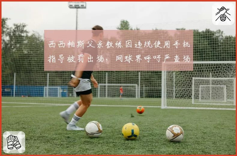 西西帕斯父亲教练因违规使用手机指导被罚出场,网球界呼吁严查场边通讯