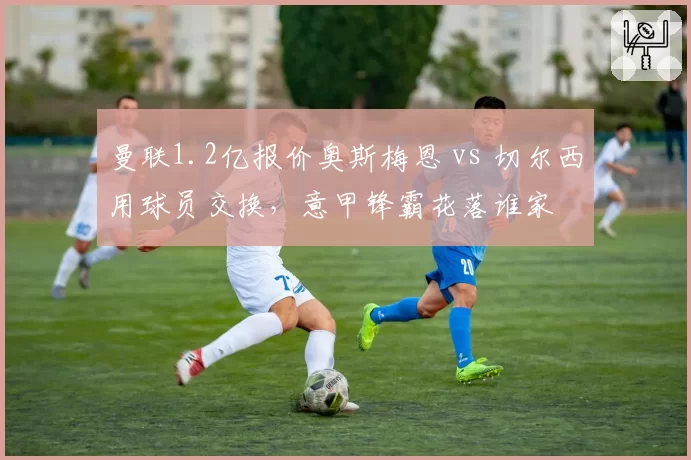 曼联1.2亿报价奥斯梅恩 vs 切尔西用球员交换,意甲锋霸花落谁家