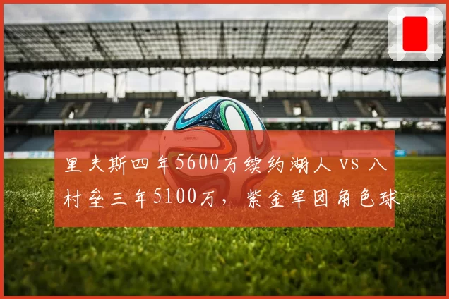 里夫斯四年5600万续约湖人 vs 八村垒三年5100万，紫金军团角色球员性价比之争