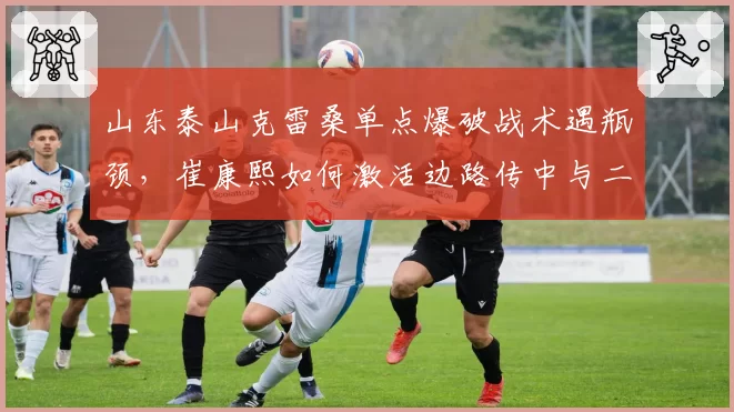 山东泰山克雷桑单点爆破战术遇瓶颈，崔康熙如何激活边路传中与二点球体系