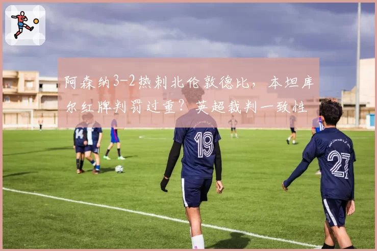 阿森纳3-2热刺北伦敦德比，本坦库尔红牌判罚过重？英超裁判一致性遭质疑