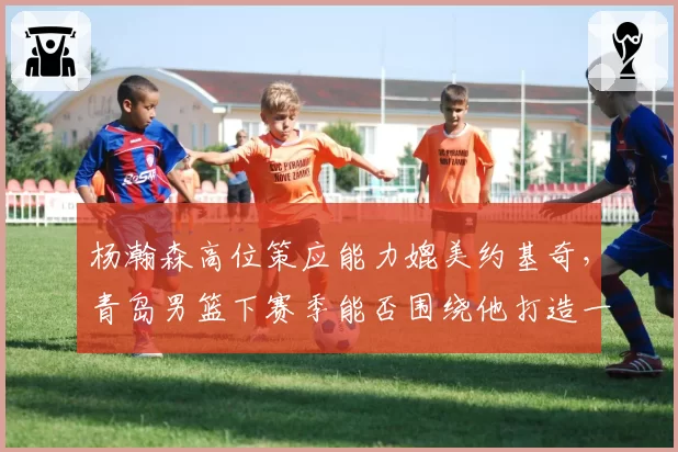 杨瀚森高位策应能力媲美约基奇，青岛男篮下赛季能否围绕他打造一星四射？