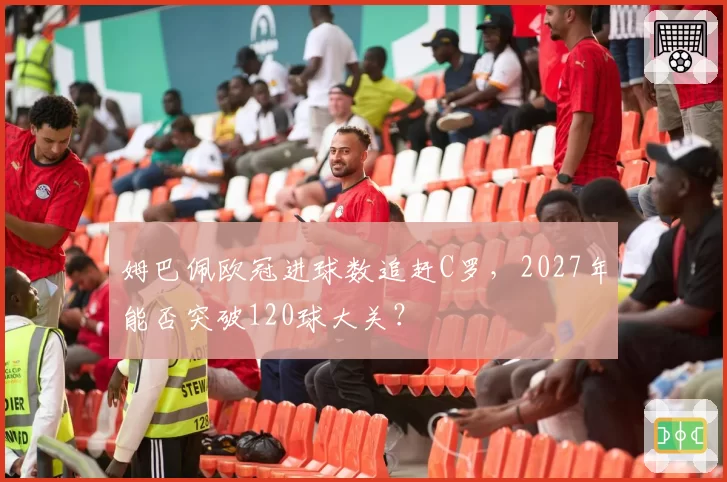 姆巴佩欧冠进球数追赶C罗，2027年能否突破120球大关？