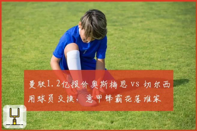 曼联1.2亿报价奥斯梅恩 vs 切尔西用球员交换,意甲锋霸花落谁家
