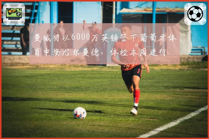 曼城将以6000万英镑签下葡萄牙体育中场尤尔曼德，体检本周进行