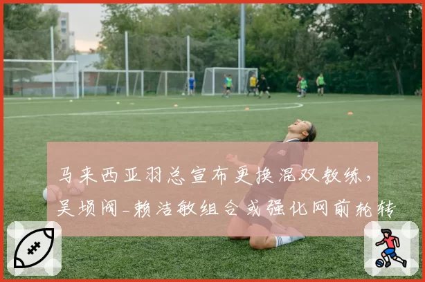 马来西亚羽总宣布更换混双教练,吴埙阀_赖洁敏组合或强化网前轮转训练