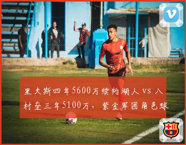 里夫斯四年5600万续约湖人 vs 八村垒三年5100万，紫金军团角色球员性价比之争