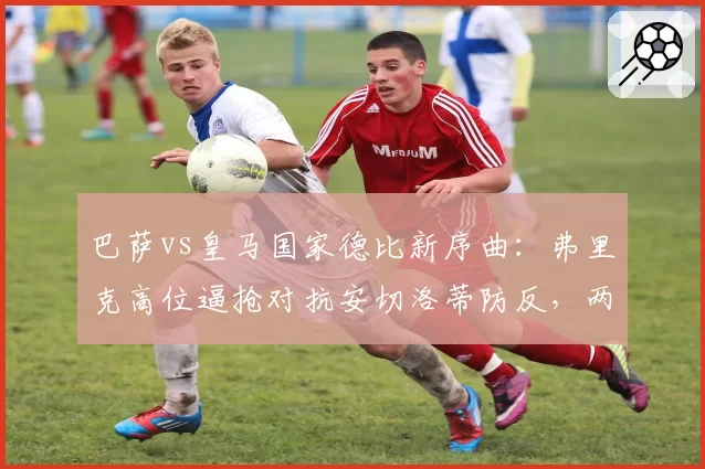 巴萨vs皇马国家德比新序曲：弗里克高位逼抢对抗安切洛蒂防反，两种哲学碰撞