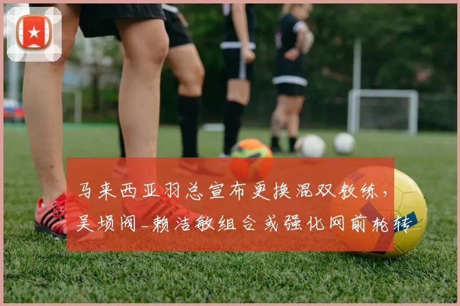 马来西亚羽总宣布更换混双教练,吴埙阀_赖洁敏组合或强化网前轮转训练