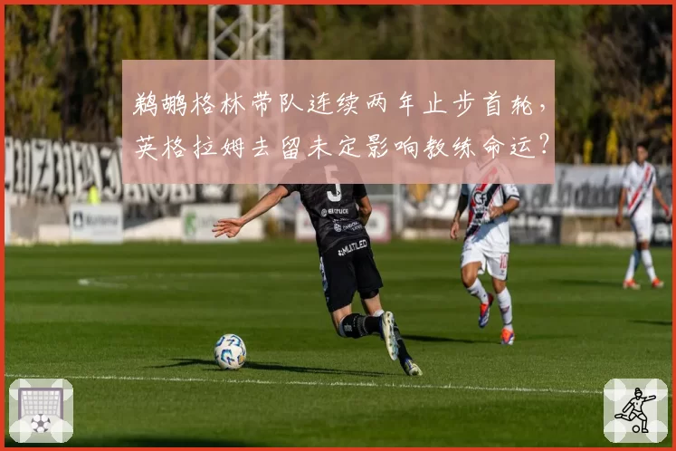 鹈鹕格林带队连续两年止步首轮，英格拉姆去留未定影响教练命运？