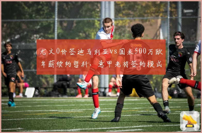 尤文0价签迪马利亚vs国米500万欧年薪续约哲科，意甲老将签约模式两重天
