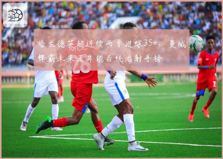 哈兰德英超连续两季进球35+，曼城锋霸未来五年能否统治射手榜