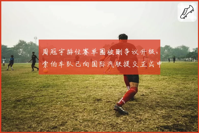 周冠宇排位赛单圈被删争议升级，索伯车队已向国际汽联提交正式申诉