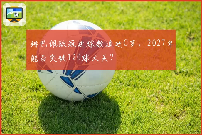 姆巴佩欧冠进球数追赶C罗，2027年能否突破120球大关？