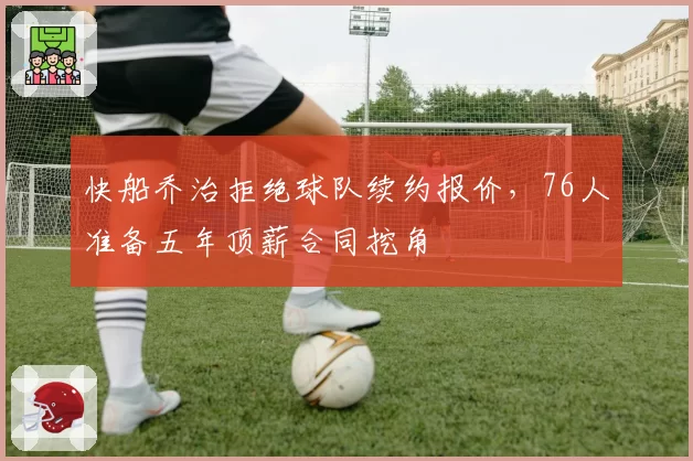 快船乔治拒绝球队续约报价,76人准备五年顶薪合同挖角