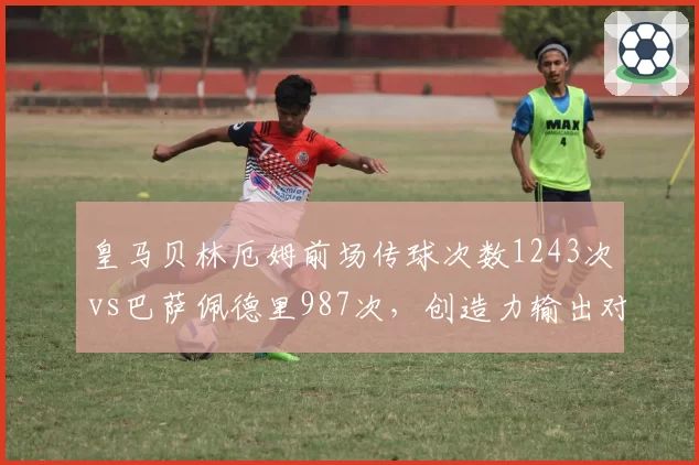 皇马贝林厄姆前场传球次数1243次vs巴萨佩德里987次，创造力输出对比悬殊