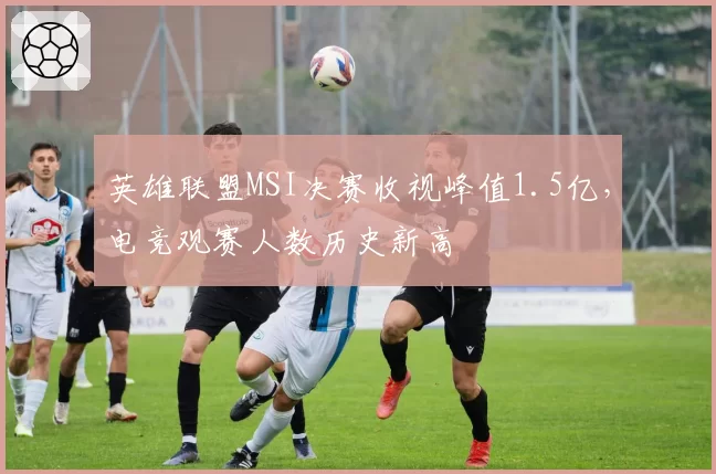 英雄联盟MSI决赛收视峰值1.5亿，电竞观赛人数历史新高