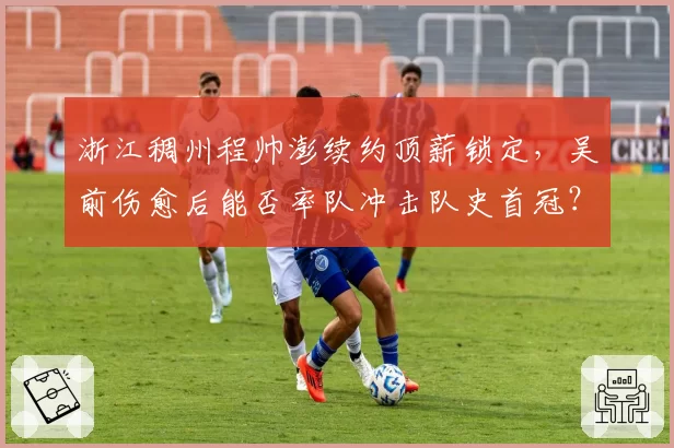 浙江稠州程帅澎续约顶薪锁定,吴前伤愈后能否率队冲击队史首冠?