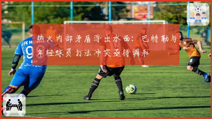 热火内部矛盾浮出水面：巴特勒与年轻球员打法冲突亟待调和