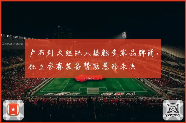 卢布列夫经纪人接触多家品牌商,独立参赛装备赞助悬而未决