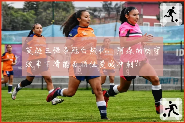 英超三强争冠白热化，阿森纳防守效率下滑能否顶住曼城冲刺？