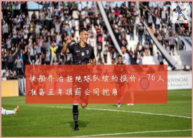 快船乔治拒绝球队续约报价,76人准备五年顶薪合同挖角