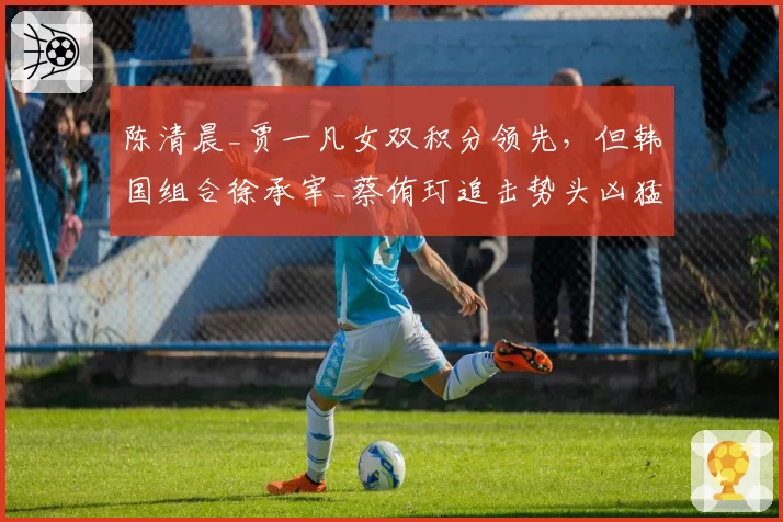陈清晨_贾一凡女双积分领先,但韩国组合徐承宰_蔡侑玎追击势头凶猛