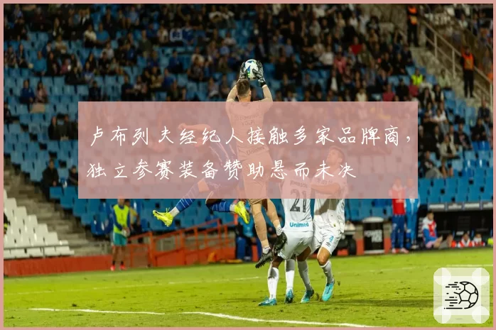 卢布列夫经纪人接触多家品牌商,独立参赛装备赞助悬而未决
