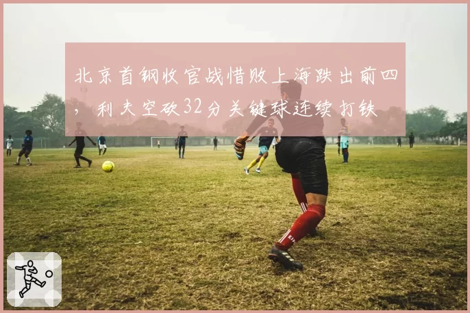 北京首钢收官战惜败上海跌出前四，利夫空砍32分关键球连续打铁