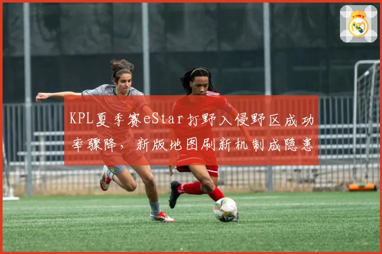 KPL夏季赛eStar打野入侵野区成功率骤降,新版地图刷新机制成隐患?