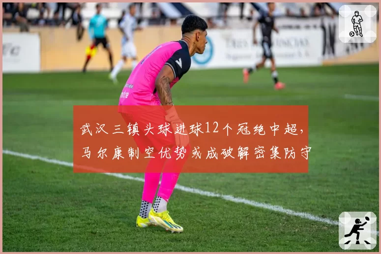 武汉三镇头球进球12个冠绝中超,马尔康制空优势或成破解密集防守关键武器