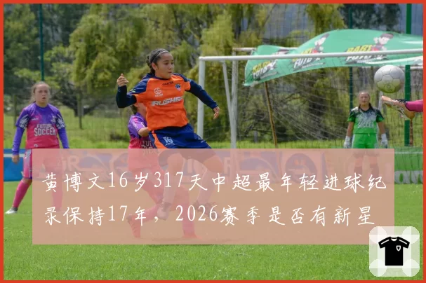 黄博文16岁317天中超最年轻进球纪录保持17年,2026赛季是否有新星能打破?