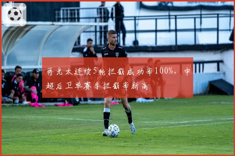 蒋光太连续5轮拦截成功率100%,中超后卫单赛季拦截率新高