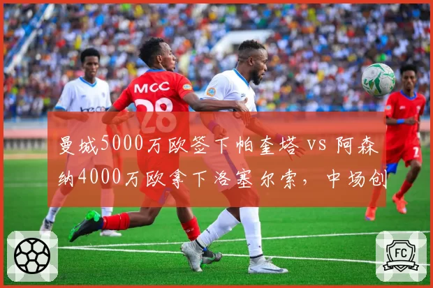 曼城5000万欧签下帕奎塔 vs 阿森纳4000万欧拿下洛塞尔索，中场创造力补强差异明显