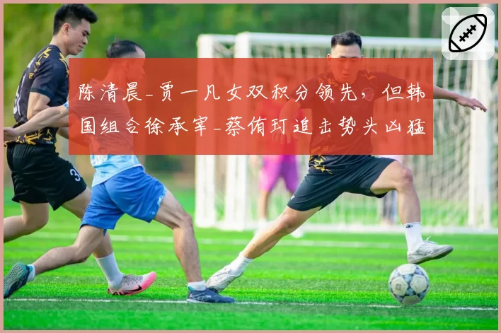 陈清晨_贾一凡女双积分领先,但韩国组合徐承宰_蔡侑玎追击势头凶猛