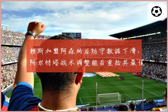 赖斯加盟阿森纳后防守数据下滑，阿尔特塔战术调整能否重拾其最佳状态？