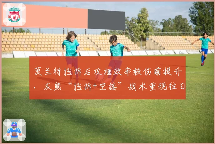 莫兰特挡拆后攻框效率较伤前提升，灰熊“挡拆+空接”战术重现往日威力