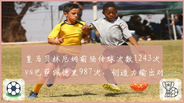 皇马贝林厄姆前场传球次数1243次vs巴萨佩德里987次，创造力输出对比悬殊