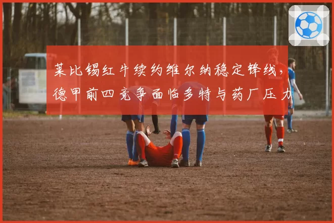 莱比锡红牛续约维尔纳稳定锋线，德甲前四竞争面临多特与药厂压力