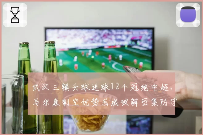 武汉三镇头球进球12个冠绝中超,马尔康制空优势或成破解密集防守关键武器