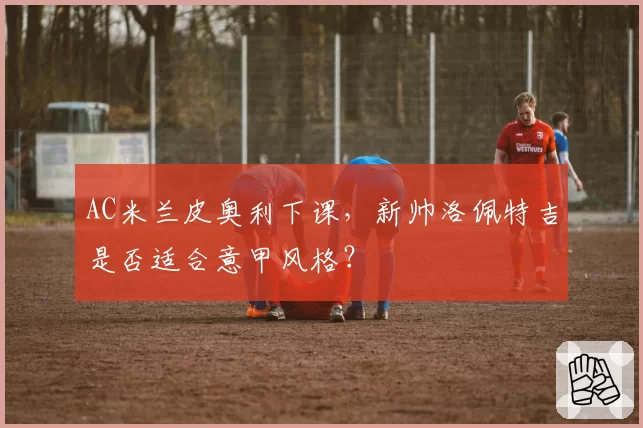 AC米兰皮奥利下课，新帅洛佩特吉是否适合意甲风格？